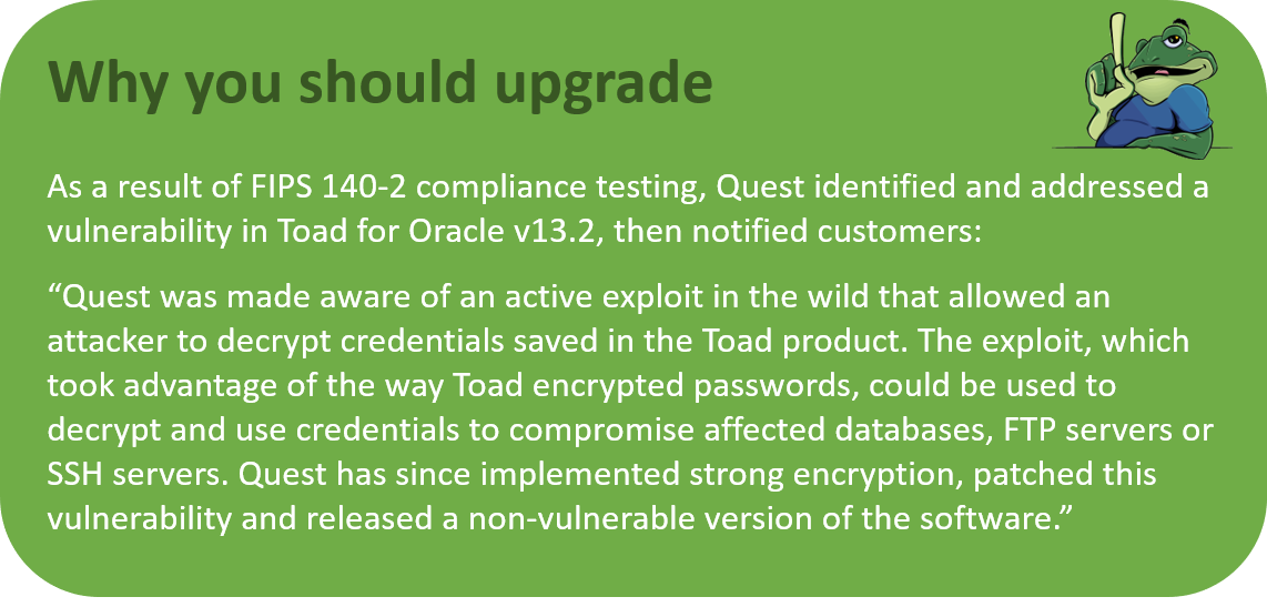 As a result of FIPS 140-2 compliance testing, Quest identified and addressed a vulnerability in Toad for Oracle v13.2. Quest has since implemented strong encryption, patched this vulnerability and released a non-vulnerable version of the software.